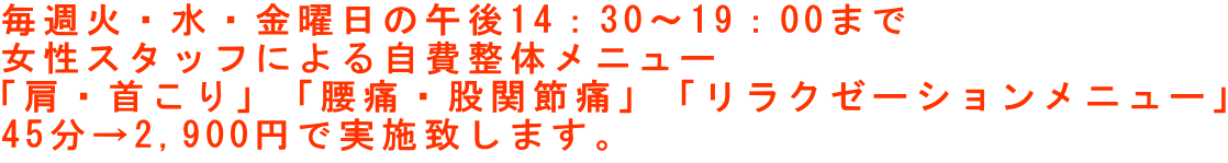 毎週火・水・金曜日の午後14：30～19：00まで 女性スタッフによる自費整体メニュー 「肩・首こり」「腰痛・股関節痛」「リラクゼーションメニュー」 45分→2,900円で実施致します。